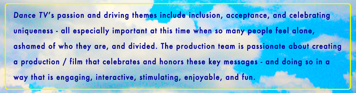 "Dance TV's passion and driving themes include inclusion, acceptance, and celebrating uniqueness - all especially important at this time when so many people feel alone, ashamed of who they are, and divided. The production team is passionate about creating a production / film that celebrates and honors these key messages - and doing so in a way that is engaging, interactive, stimulating, enjoyable, and fun."